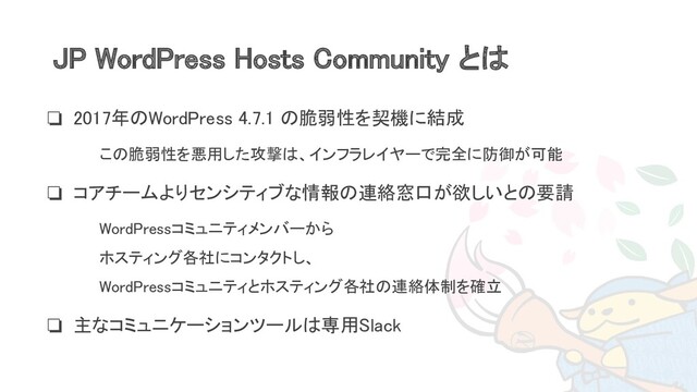 JP WordPress Hosts Community とは 
❏ 2017年のWordPress 4.7.1 の脆弱性を契機に結成 
❏ この脆弱性を悪用した攻撃は、インフラレイヤーで完全に防御が可能
 
❏ コアチームよりセンシティブな情報の連絡窓口が欲しいとの要請 
❏ WordPressコミュニティメンバーから 
ホスティング各社にコンタクトし、 
WordPressコミュニティとホスティング各社の連絡体制を確立
 
❏ 主なコミュニケーションツールは専用Slack 
