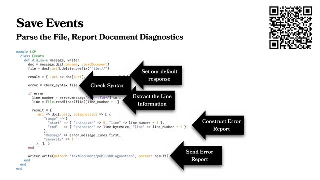 Save Events
Parse the File, Report Document Diagnostics
module LSP
class Events
def did_save message, writer
doc = message.dig(:params, :textDocument)
file = doc[:uri].delete_prefix("file://")
result = { :uri => doc[:uri], :diagnostics => [ ] }
error = check_syntax file
if error
line_number = error.message[/(?<=:)\d+/].to_i
line = File.readlines(file)[line_number - 1]
result = {
:uri => doc[:uri], :diagnostics => [ {
"range" => {
"start" => { "character" => 0, "line" => line_number - 1 },
"end" => { "character" => line.bytesize, "line" => line_number - 1 },
},
"message" => error.message.lines.first,
"severity" => 1
}, ], }
end
writer.write(method: "textDocument/publishDiagnostics", params: result)
end
end
end
Set our default
response
Check Syntax
Extract the Line
Information
Construct Error
Report
Send Error
Report
