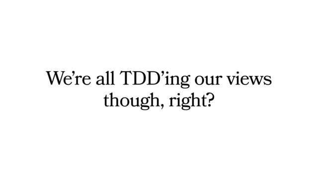 We’re all TDD’ing our views
though, right?
