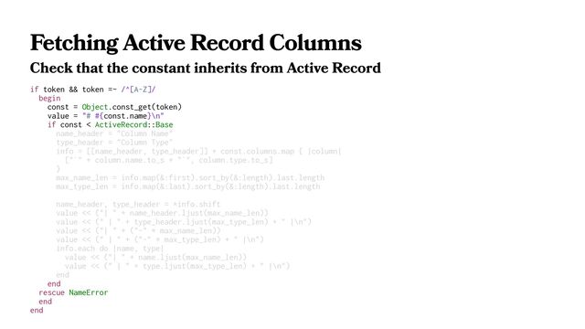 Fetching Active Record Columns
Check that the constant inherits from Active Record
if token && token =~ /^[A-Z]/
begin
const = Object.const_get(token)
value = "# #{const.name}\n"
if const < ActiveRecord::Base
name_header = "Column Name"
type_header = "Column Type"
info = [[name_header, type_header]] + const.columns.map { |column|
["`" + column.name.to_s + "`", column.type.to_s]
}
max_name_len = info.map(&:first).sort_by(&:length).last.length
max_type_len = info.map(&:last).sort_by(&:length).last.length
name_header, type_header = *info.shift
value << ("| " + name_header.ljust(max_name_len))
value << (" | " + type_header.ljust(max_type_len) + " |\n")
value << ("| " + ("-" * max_name_len))
value << (" | " + ("-" * max_type_len) + " |\n")
info.each do |name, type|
value << ("| " + name.ljust(max_name_len))
value << (" | " + type.ljust(max_type_len) + " |\n")
end
end
rescue NameError
end
end
