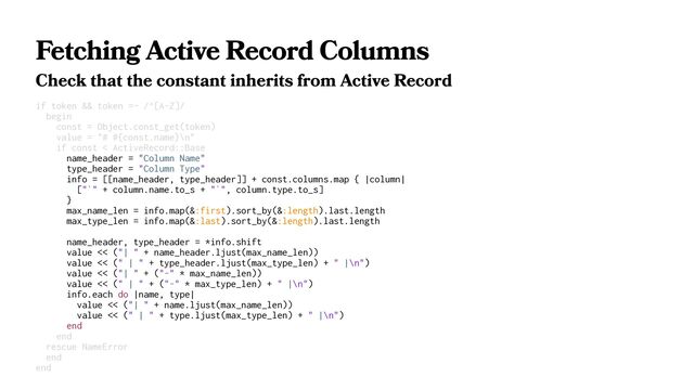 Fetching Active Record Columns
Check that the constant inherits from Active Record
if token && token =~ /^[A-Z]/
begin
const = Object.const_get(token)
value = "# #{const.name}\n"
if const < ActiveRecord::Base
name_header = "Column Name"
type_header = "Column Type"
info = [[name_header, type_header]] + const.columns.map { |column|
["`" + column.name.to_s + "`", column.type.to_s]
}
max_name_len = info.map(&:first).sort_by(&:length).last.length
max_type_len = info.map(&:last).sort_by(&:length).last.length
name_header, type_header = *info.shift
value << ("| " + name_header.ljust(max_name_len))
value << (" | " + type_header.ljust(max_type_len) + " |\n")
value << ("| " + ("-" * max_name_len))
value << (" | " + ("-" * max_type_len) + " |\n")
info.each do |name, type|
value << ("| " + name.ljust(max_name_len))
value << (" | " + type.ljust(max_type_len) + " |\n")
end
end
rescue NameError
end
end
