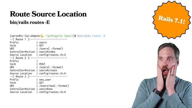 Route Source Location
bin/rails routes -E
[aaron@tc-lan-adapter㷊 ~/g/blogsite (main)]$ bin/rails routes -E
--[ Route 1 ]--------------------------
Prefix | users
Verb | GET
URI | /users(.:format)
Controller#Action | users#index
Source Location | config/routes.rb:6
--[ Route 2 ]--------------------------
Prefix |
Verb | POST
URI | /users(.:format)
Controller#Action | users#create
Source Location | config/routes.rb:6
--[ Route 3 ]--------------------------
Prefix | new_user
Verb | GET
URI | /users/new(.:format)
Controller#Action | users#new
Source Location | config/routes.rb:6
Rails 7.1!
