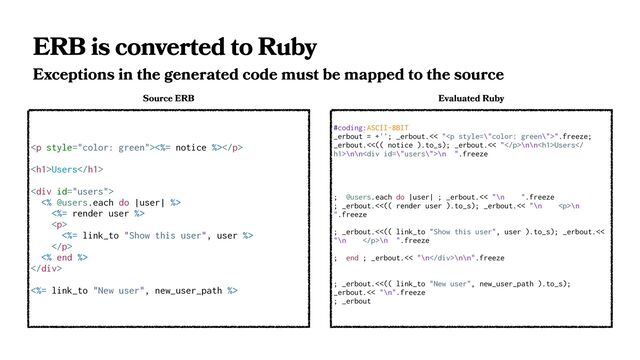 ERB is converted to Ruby
Exceptions in the generated code must be mapped to the source
<p><%= notice %></p>
<h1>Users</h1>
<div>
<% @users.each do |user| %>
<%= render user %>
<p>
<%= link_to "Show this user", user %>
</p>
<% end %>
</div>
<%= link_to "New user", new_user_path %>
Source ERB
#coding:ASCII-8BIT
_erbout = +''; _erbout.<< "<p>".freeze;
_erbout.<<(( notice ).to_s); _erbout.<< "</p>\n\n<h1>Users
h1>\n\n<div>\n ".freeze
; @users.each do |user| ; _erbout.<< "\n ".freeze
; _erbout.<<(( render user ).to_s); _erbout.<< "\n <p>\n
".freeze
; _erbout.<<(( link_to "Show this user", user ).to_s); _erbout.<<
"\n </p>\n ".freeze
; end ; _erbout.<< "\n</div>\n\n".freeze
; _erbout.<<(( link_to "New user", new_user_path ).to_s);
_erbout.<< "\n".freeze
; _erbout
Evaluated Ruby
</h1>