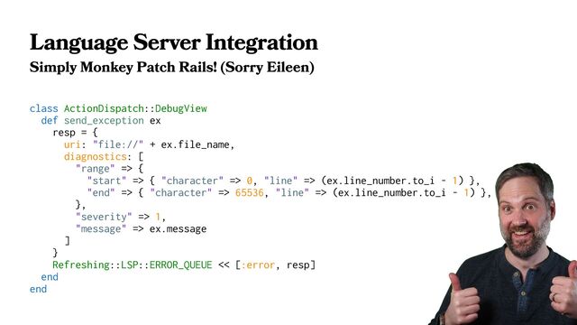 Language Server Integration
Simply Monkey Patch Rails! (Sorry Eileen)
class ActionDispatch::DebugView
def send_exception ex
resp = {
uri: "file://" + ex.file_name,
diagnostics: [
"range" => {
"start" => { "character" => 0, "line" => (ex.line_number.to_i - 1) },
"end" => { "character" => 65536, "line" => (ex.line_number.to_i - 1) },
},
"severity" => 1,
"message" => ex.message
]
}
Refreshing::LSP::ERROR_QUEUE << [:error, resp]
end
end
