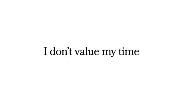 I don’t value my time
