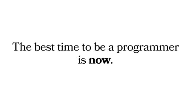 The best time to be a programmer
is now.
