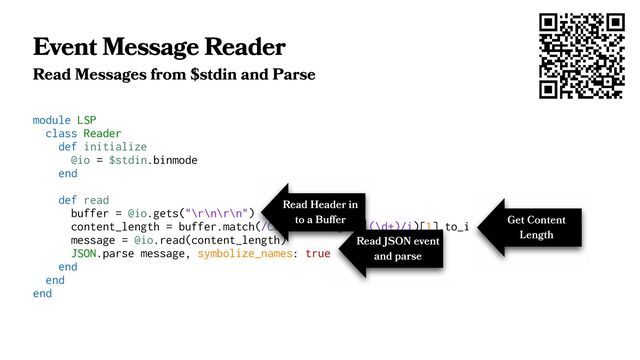 Event Message Reader
Read Messages from $stdin and Parse
module LSP
class Reader
def initialize
@io = $stdin.binmode
end
def read
buffer = @io.gets("\r\n\r\n")
content_length = buffer.match(/Content-Length: (\d+)/i)[1].to_i
message = @io.read(content_length)
JSON.parse message, symbolize_names: true
end
end
end
Read Header in
to a Buﬀer Get Content
Length
Read JSON event
and parse
