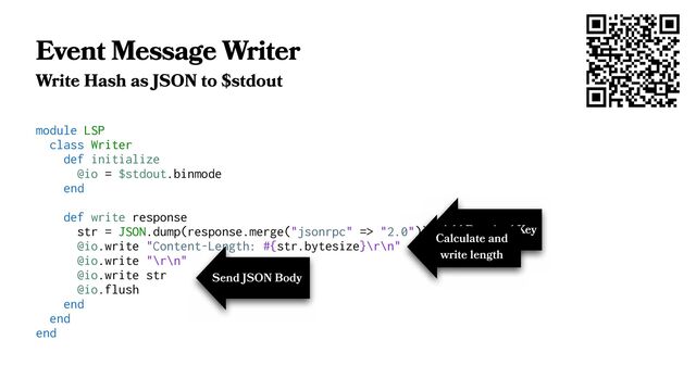 Event Message Writer
Write Hash as JSON to $stdout
module LSP
class Writer
def initialize
@io = $stdout.binmode
end
def write response
str = JSON.dump(response.merge("jsonrpc" => "2.0"))
@io.write "Content-Length: #{str.bytesize}\r\n"
@io.write "\r\n"
@io.write str
@io.flush
end
end
end
Add Required Key
Calculate and
write length
Send JSON Body
