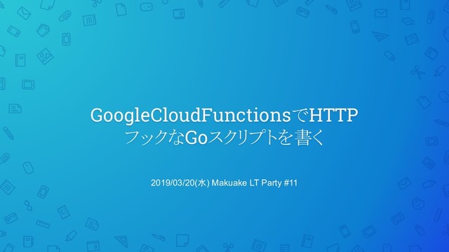 GoogleCloudFunctionsでHTTP
フックなGoスクリプトを書く
2019/03/20(水) Makuake LT Party #11
