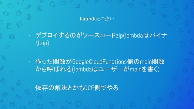 lambdaとの違い
- デプロイするのがソースコードzip(lambdaはバイナ
リzip)
- 作った関数がGoogleCloudFunctions側のmain関数
から呼ばれる(lambdaはユーザーがmainを書く)
- 依存の解決とかもGCF側でやる
