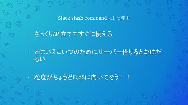 Slack slash command にした理由
- ざっくりAPI立ててすぐに使える
- とはいえこいつのためにサーバー借りるとかはだ
るい
- 粒度がちょうどFaaSに向いてそう！！
