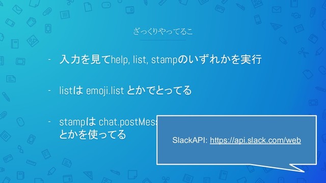 ざっくりやってるこ
- 入力を見てhelp, list, stampのいずれかを実行
- listは emoji.list とかでとってる
- stampは chat.postMessage とか chat.postEphemeral
とかを使ってる
SlackAPI: https://api.slack.com/web
