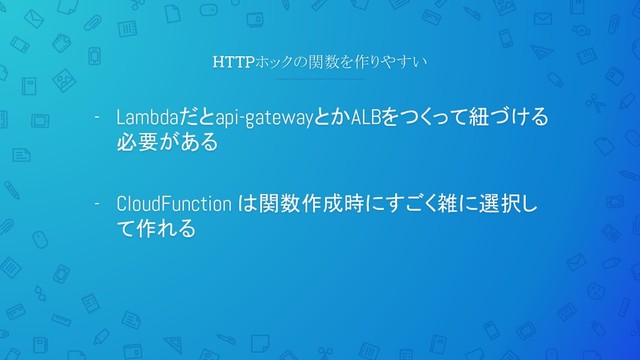 HTTPホックの関数を作りやすい
- Lambdaだとapi-gatewayとかALBをつくって紐づける
必要がある
- CloudFunction は関数作成時にすごく雑に選択し
て作れる
