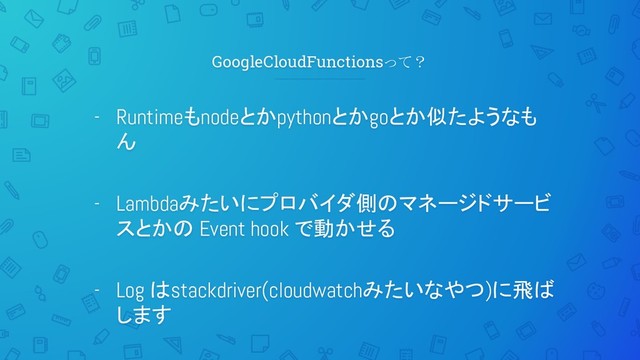 GoogleCloudFunctionsって？
- Runtimeもnodeとかpythonとかgoとか似たようなも
ん
- Lambdaみたいにプロバイダ側のマネージドサービ
スとかの Event hook で動かせる
- Log はstackdriver(cloudwatchみたいなやつ)に飛ば
します
