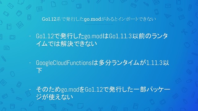 Go1.12系で発行したgo.modがあるとインポートできない
- Go1.12で発行したgo.modはGo1.11.3以前のランタ
イムでは解決できない
- GoogleCloudFunctionsは多分ランタイムが1.11.3以
下
- そのためgo.modをGo1.12で発行した一部パッケー
ジが使えない
