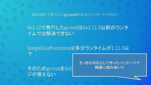 Go1.12系で発行したgo.modがあるとインポートできない
- Go1.12で発行したgo.modはGo1.11.3以前のランタ
イムでは解決できない
- GoogleCloudFunctionsは多分ランタイムが1.11.3以
下
- そのためgo.modをGo1.12で発行した一部パッケー
ジが使えない
さっきの対応として作ったパッケージで
綺麗に踏み抜いた
