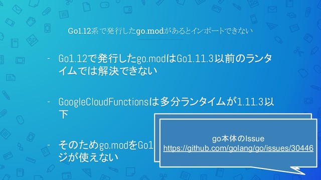 Go1.12系で発行したgo.modがあるとインポートできない
- Go1.12で発行したgo.modはGo1.11.3以前のランタ
イムでは解決できない
- GoogleCloudFunctionsは多分ランタイムが1.11.3以
下
- そのためgo.modをGo1.12で発行した一部パッケー
ジが使えない
さっきの対応として作ったパッケージで
綺麗に踏み抜いた
go本体のIssue
https://github.com/golang/go/issues/30446
