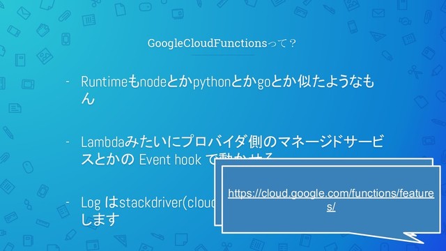 GoogleCloudFunctionsって？
- Runtimeもnodeとかpythonとかgoとか似たようなも
ん
- Lambdaみたいにプロバイダ側のマネージドサービ
スとかの Event hook で動かせる
- Log はstackdriver(cloudwatchみたいなやつ)に飛ば
します
lambdaのGCP版
https://cloud.google.com/functions/feature
s/
