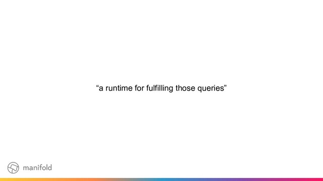 “a runtime for fulfilling those queries”

