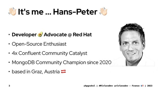 !
It's me ... Hans-Peter
• Developer
!
Advocate @ Red Hat
• Open-Source Enthusiast
• 4x Confluent Community Catalyst
• MongoDB Community Champion since 2020
• based in Graz, Austria
"
@hpgrahsl | #RivieraDev @rivieradev - France | 2023
3
