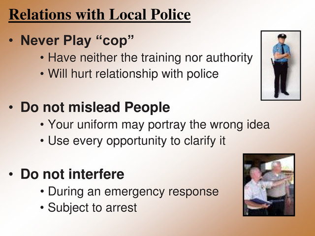 Relations with Local Police
• Never Play “cop”
• Have neither the training nor authority
• Will hurt relationship with police
• Do not mislead People
• Your uniform may portray the wrong idea
• Use every opportunity to clarify it
• Do not interfere
• During an emergency response
• Subject to arrest
