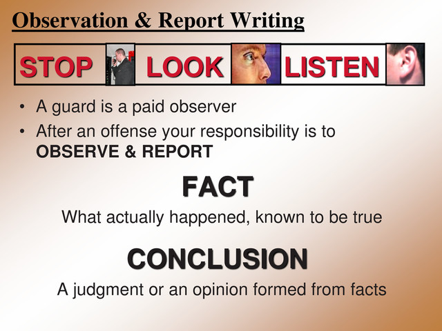 Observation & Report Writing
STOP LOOK LISTEN
• A guard is a paid observer
• After an offense your responsibility is to
OBSERVE & REPORT
FACT
What actually happened, known to be true
CONCLUSION
A judgment or an opinion formed from facts

