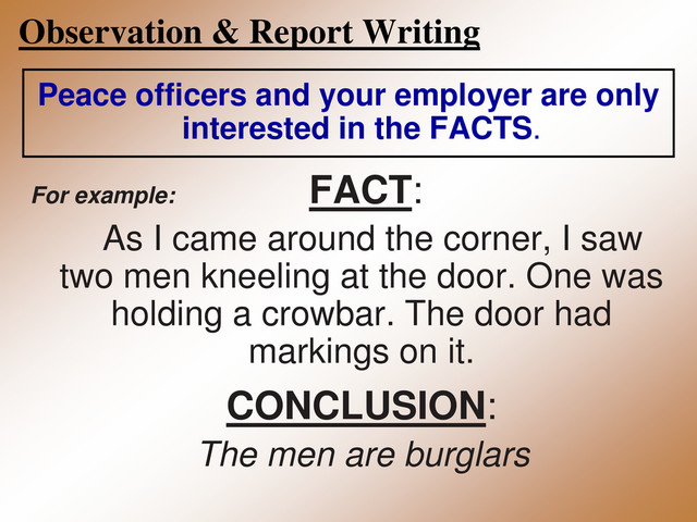 Observation & Report Writing
Peace officers and your employer are only
interested in the FACTS.
For example: FACT:
As I came around the corner, I saw
two men kneeling at the door. One was
holding a crowbar. The door had
markings on it.
CONCLUSION:
The men are burglars
