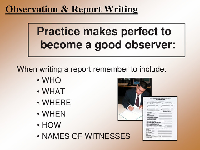 Observation & Report Writing
Practice makes perfect to
become a good observer:
When writing a report remember to include:
• WHO
• WHAT
• WHERE
• WHEN
• HOW
• NAMES OF WITNESSES
