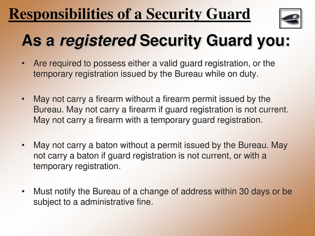 Responsibilities of a Security Guard
As a registered Security Guard you:
• Are required to possess either a valid guard registration, or the
temporary registration issued by the Bureau while on duty.
• May not carry a firearm without a firearm permit issued by the
Bureau. May not carry a firearm if guard registration is not current.
May not carry a firearm with a temporary guard registration.
• May not carry a baton without a permit issued by the Bureau. May
not carry a baton if guard registration is not current, or with a
temporary registration.
• Must notify the Bureau of a change of address within 30 days or be
subject to a administrative fine.
