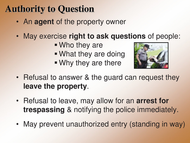 Authority to Question
• An agent of the property owner
• May exercise right to ask questions of people:
 Who they are
 What they are doing
 Why they are there
• Refusal to answer & the guard can request they
leave the property.
• Refusal to leave, may allow for an arrest for
trespassing & notifying the police immediately.
• May prevent unauthorized entry (standing in way)
