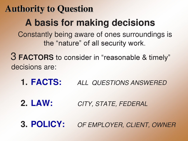 Authority to Question
A basis for making decisions
Constantly being aware of ones surroundings is
the “nature” of all security work.
3 FACTORS to consider in “reasonable & timely”
decisions are:
1. FACTS: ALL QUESTIONS ANSWERED
2. LAW: CITY, STATE, FEDERAL
3. POLICY: OF EMPLOYER, CLIENT, OWNER
