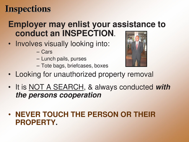 Inspections
Employer may enlist your assistance to
conduct an INSPECTION.
• Involves visually looking into:
– Cars
– Lunch pails, purses
– Tote bags, briefcases, boxes
• Looking for unauthorized property removal
• It is NOT A SEARCH, & always conducted with
the persons cooperation
• NEVER TOUCH THE PERSON OR THEIR
PROPERTY.
