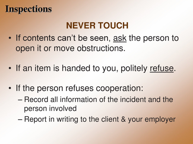 Inspections
NEVER TOUCH
• If contents can’t be seen, ask the person to
open it or move obstructions.
• If an item is handed to you, politely refuse.
• If the person refuses cooperation:
– Record all information of the incident and the
person involved
– Report in writing to the client & your employer
