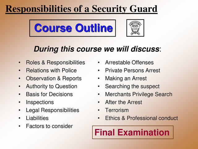 Responsibilities of a Security Guard
• Roles & Responsibilities
• Relations with Police
• Observation & Reports
• Authority to Question
• Basis for Decisions
• Inspections
• Legal Responsibilities
• Liabilities
• Factors to consider
• Arrestable Offenses
• Private Persons Arrest
• Making an Arrest
• Searching the suspect
• Merchants Privilege Search
• After the Arrest
• Terrorism
• Ethics & Professional conduct
Course Outline
During this course we will discuss:
Final Examination
