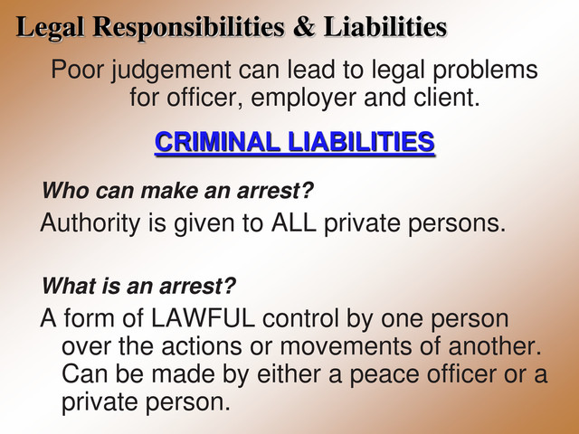 Legal Responsibilities & Liabilities
Poor judgement can lead to legal problems
for officer, employer and client.
CRIMINAL LIABILITIES
Who can make an arrest?
Authority is given to ALL private persons.
What is an arrest?
A form of LAWFUL control by one person
over the actions or movements of another.
Can be made by either a peace officer or a
private person.
