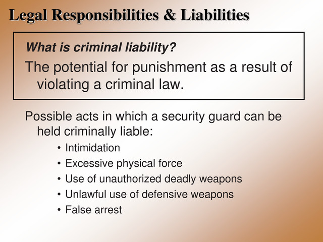 Legal Responsibilities & Liabilities
What is criminal liability?
The potential for punishment as a result of
violating a criminal law.
Possible acts in which a security guard can be
held criminally liable:
• Intimidation
• Excessive physical force
• Use of unauthorized deadly weapons
• Unlawful use of defensive weapons
• False arrest
