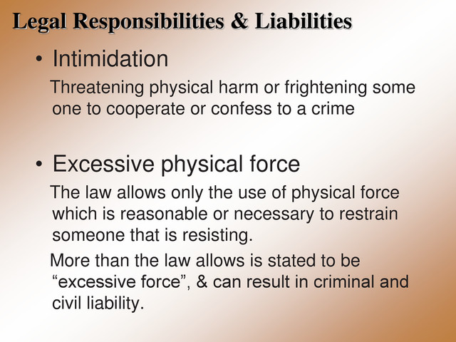 Legal Responsibilities & Liabilities
• Intimidation
Threatening physical harm or frightening some
one to cooperate or confess to a crime
• Excessive physical force
The law allows only the use of physical force
which is reasonable or necessary to restrain
someone that is resisting.
More than the law allows is stated to be
“excessive force”, & can result in criminal and
civil liability.

