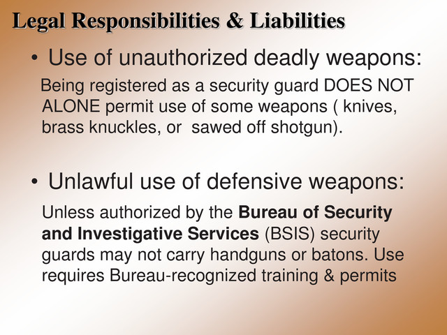 Legal Responsibilities & Liabilities
• Use of unauthorized deadly weapons:
Being registered as a security guard DOES NOT
ALONE permit use of some weapons ( knives,
brass knuckles, or sawed off shotgun).
• Unlawful use of defensive weapons:
Unless authorized by the Bureau of Security
and Investigative Services (BSIS) security
guards may not carry handguns or batons. Use
requires Bureau-recognized training & permits
