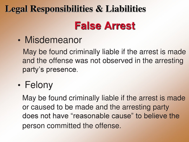 Legal Responsibilities & Liabilities
False Arrest
• Misdemeanor
May be found criminally liable if the arrest is made
and the offense was not observed in the arresting
party’s presence.
• Felony
May be found criminally liable if the arrest is made
or caused to be made and the arresting party
does not have “reasonable cause” to believe the
person committed the offense.
