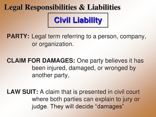 Legal Responsibilities & Liabilities
Civil Liability
PARTY: Legal term referring to a person, company,
or organization.
CLAIM FOR DAMAGES: One party believes it has
been injured, damaged, or wronged by
another party,
LAW SUIT: A claim that is presented in civil court
where both parties can explain to jury or
judge. They will decide “damages”

