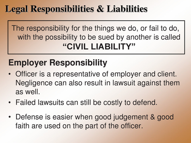 Legal Responsibilities & Liabilities
The responsibility for the things we do, or fail to do,
with the possibility to be sued by another is called
“CIVIL LIABILITY”
Employer Responsibility
• Officer is a representative of employer and client.
Negligence can also result in lawsuit against them
as well.
• Failed lawsuits can still be costly to defend.
• Defense is easier when good judgement & good
faith are used on the part of the officer.
