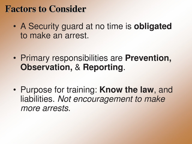 Factors to Consider
• A Security guard at no time is obligated
to make an arrest.
• Primary responsibilities are Prevention,
Observation, & Reporting.
• Purpose for training: Know the law, and
liabilities. Not encouragement to make
more arrests.
