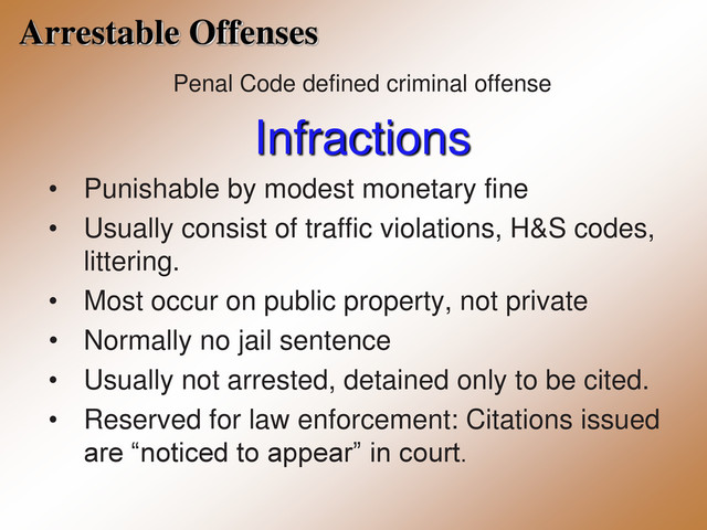 Arrestable Offenses
Penal Code defined criminal offense
Infractions
• Punishable by modest monetary fine
• Usually consist of traffic violations, H&S codes,
littering.
• Most occur on public property, not private
• Normally no jail sentence
• Usually not arrested, detained only to be cited.
• Reserved for law enforcement: Citations issued
are “noticed to appear” in court.
