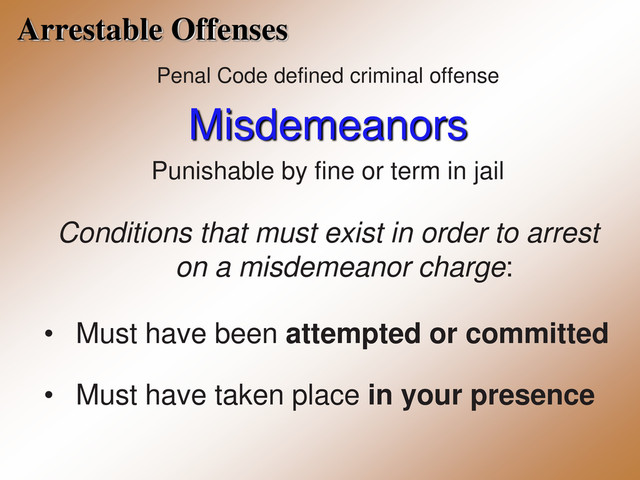Arrestable Offenses
Penal Code defined criminal offense
Misdemeanors
Punishable by fine or term in jail
Conditions that must exist in order to arrest
on a misdemeanor charge:
• Must have been attempted or committed
• Must have taken place in your presence
