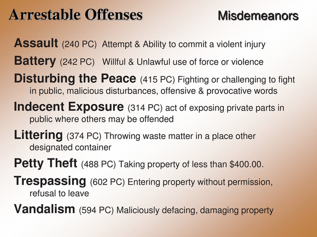 Arrestable Offenses Misdemeanors
Assault (240 PC) Attempt & Ability to commit a violent injury
Battery (242 PC) Willful & Unlawful use of force or violence
Disturbing the Peace (415 PC) Fighting or challenging to fight
in public, malicious disturbances, offensive & provocative words
Indecent Exposure (314 PC) act of exposing private parts in
public where others may be offended
Littering (374 PC) Throwing waste matter in a place other
designated container
Petty Theft (488 PC) Taking property of less than $400.00.
Trespassing (602 PC) Entering property without permission,
refusal to leave
Vandalism (594 PC) Maliciously defacing, damaging property
