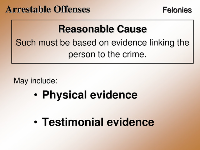 Arrestable Offenses Felonies
Reasonable Cause
Such must be based on evidence linking the
person to the crime.
May include:
• Physical evidence
• Testimonial evidence
