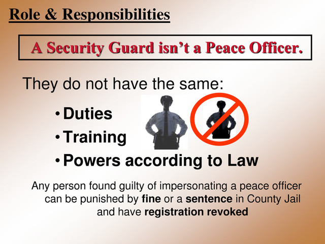 Role & Responsibilities
A Security Guard isn’t a Peace Officer.
They do not have the same:
•Duties
• Training
•Powers according to Law
Any person found guilty of impersonating a peace officer
can be punished by fine or a sentence in County Jail
and have registration revoked
