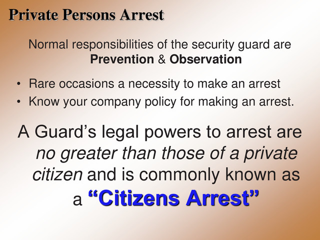Private Persons Arrest
Normal responsibilities of the security guard are
Prevention & Observation
• Rare occasions a necessity to make an arrest
• Know your company policy for making an arrest.
A Guard’s legal powers to arrest are
no greater than those of a private
citizen and is commonly known as
a “Citizens Arrest”
