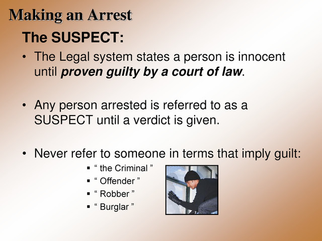 Making an Arrest
The SUSPECT:
• The Legal system states a person is innocent
until proven guilty by a court of law.
• Any person arrested is referred to as a
SUSPECT until a verdict is given.
• Never refer to someone in terms that imply guilt:
 “ the Criminal ”
 “ Offender ”
 “ Robber ”
 “ Burglar ”
