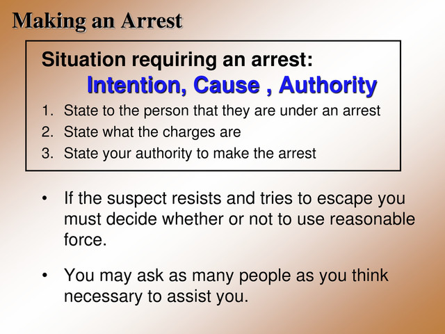 Making an Arrest
Situation requiring an arrest:
Intention, Cause , Authority
1. State to the person that they are under an arrest
2. State what the charges are
3. State your authority to make the arrest
• If the suspect resists and tries to escape you
must decide whether or not to use reasonable
force.
• You may ask as many people as you think
necessary to assist you.
